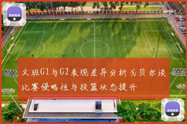 文班G1与G2表现差异分析戈贝尔谈比赛侵略性与投篮状态提升