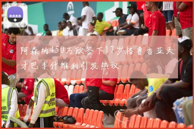 阿森纳450万欧签下17岁格鲁吉亚天才巴季什维利引发热议