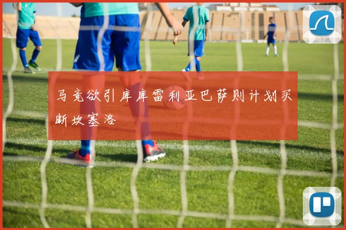 马竞欲引库库雷利亚巴萨则计划买断坎塞洛