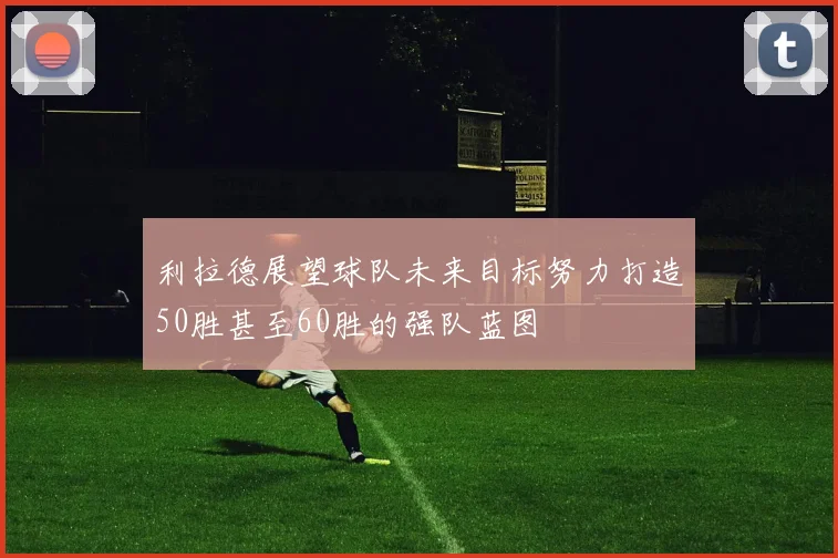 利拉德展望球队未来目标努力打造50胜甚至60胜的强队蓝图