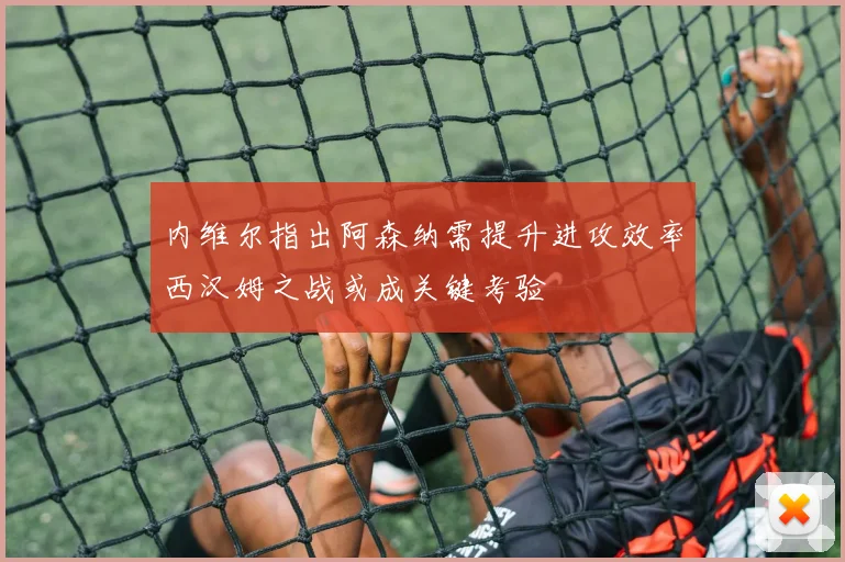 内维尔指出阿森纳需提升进攻效率西汉姆之战或成关键考验
