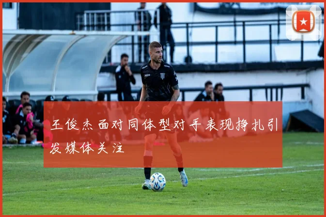 王俊杰面对同体型对手表现挣扎引发媒体关注